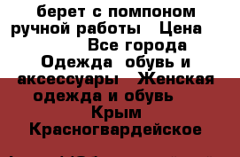 берет с помпоном ручной работы › Цена ­ 2 000 - Все города Одежда, обувь и аксессуары » Женская одежда и обувь   . Крым,Красногвардейское